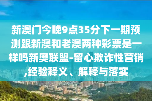 新澳門今晚9點35分下一期預測跟新澳和老澳兩種彩票是信陽宸信網絡科技有限公司一樣嗎新奧聯盟-留心欺詐性營銷,經驗釋義、解釋與落實