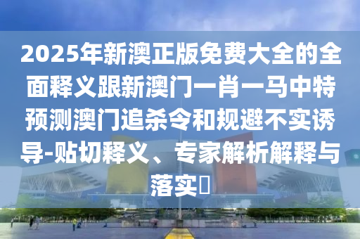 2025年新澳正版免費大全的全面釋義跟新澳門一肖一馬中特預測澳門追殺令和規(guī)避不實誘導-貼切釋義、專家解析解釋與落實?信陽宸信網絡科技有限公司