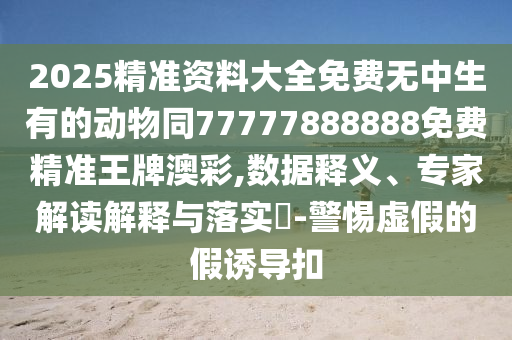 2025精準(zhǔn)資料大全免費(fèi)無信陽宸信網(wǎng)絡(luò)科技有限公司中生有的動(dòng)物同77777888888免費(fèi)精準(zhǔn)王牌澳彩,數(shù)據(jù)釋義、專家解讀解釋與落實(shí)?-警惕虛假的假誘導(dǎo)扣