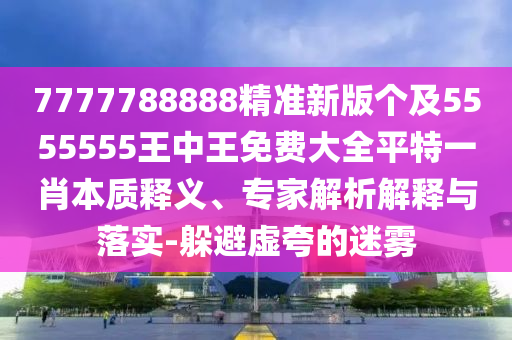 7777788888精準(zhǔn)新版?zhèn)€及5555555王中王免費(fèi)大全平特一肖本質(zhì)釋義、專家解析解釋與落實(shí)-躲避虛夸的迷霧信陽(yáng)宸信網(wǎng)絡(luò)科技有限公司