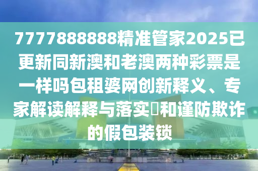 7777888888精準(zhǔn)管家2025已更新同新澳和老澳兩種彩票是一樣嗎包租婆網(wǎng)創(chuàng)新釋義、專(zhuān)家解讀解釋與落實(shí)?和謹(jǐn)防欺詐的假包裝鎖信陽(yáng)宸信網(wǎng)絡(luò)科技有限公司
