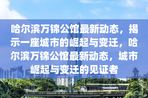 哈爾濱萬錦公館最新動態(tài)，揭示一座城市的崛起與變遷，哈爾濱萬錦公館最新動態(tài)，城市崛起與變遷的見證者信陽宸信網(wǎng)絡(luò)科技有限公司