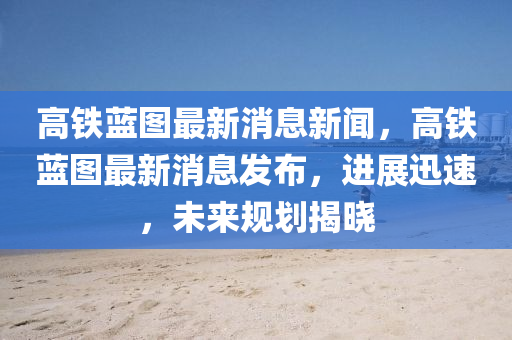 高鐵藍(lán)圖最新消息新聞，高鐵藍(lán)圖最新消息發(fā)布，進(jìn)展迅速，未來(lái)規(guī)劃揭曉信陽(yáng)宸信網(wǎng)絡(luò)科技有限公司