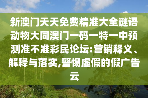 新澳門天天免費(fèi)精準(zhǔn)大全謎語動物大同澳門一碼一特一中預(yù)測準(zhǔn)不準(zhǔn)彩民論壇:營銷釋義、解釋與落實,警惕虛假的假廣告云信陽宸信網(wǎng)絡(luò)科技有限公司