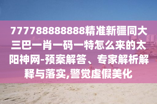 777788888888精準新疆同大三巴一肖一碼一特怎么來的太陽神網-預案解答、專家解析解釋與落實,警覺虛假美化信陽宸信網絡科技有限公司