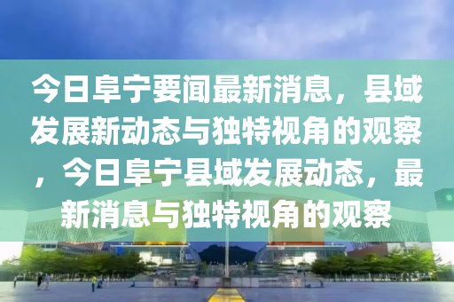 今日阜寧要聞最新消息，縣域發(fā)展新動態(tài)與獨特視角的觀察，今日阜寧縣域發(fā)展動態(tài)，最新消息與獨特視角的觀察信陽宸信網(wǎng)絡科技有限公司
