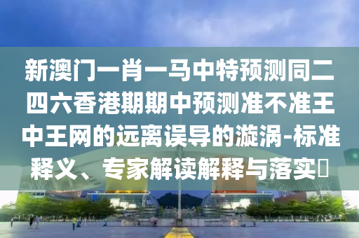 新澳門一肖一馬中特預(yù)測同二四六香港期期中預(yù)測準(zhǔn)不準(zhǔn)王中王網(wǎng)的遠離誤導(dǎo)的漩渦-標(biāo)準(zhǔn)釋義、專家解讀解釋與落實?信陽宸信網(wǎng)絡(luò)科技有限公司