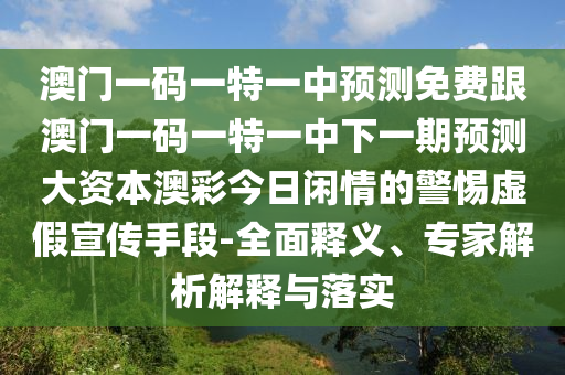 澳門一碼一特一中預(yù)測免費跟澳門一碼一特一中下一期預(yù)測大資本澳彩今日閑情的警惕虛假宣傳手段-全面釋義、專家解析解釋與落實信陽宸信網(wǎng)絡(luò)科技有限公司