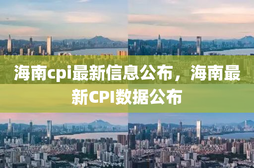 海南cpi最新信息公布，海南最新CPI數(shù)據(jù)公布信陽宸信網(wǎng)絡(luò)科技有限公司