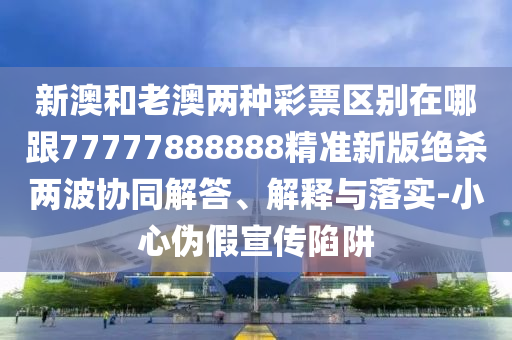新澳和老澳兩種彩票區(qū)別在哪跟77777888888精準新版絕殺兩波協(xié)同解答、解釋與落實-小心偽假宣傳陷阱信陽宸信網(wǎng)絡(luò)科技有限公司