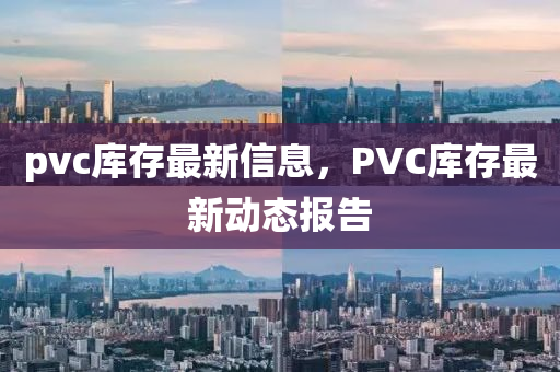 pvc庫存最新信息，PVC庫存最新動信陽宸信網(wǎng)絡(luò)科技有限公司態(tài)報告