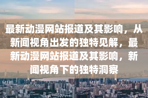 最新動(dòng)漫網(wǎng)站報(bào)道及其影響，從新聞視角出發(fā)的獨(dú)特見(jiàn)解，最新動(dòng)漫網(wǎng)站報(bào)道及其影響，新聞視角下的獨(dú)特洞察信陽(yáng)宸信網(wǎng)絡(luò)科技有限公司