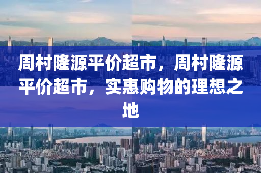 周村隆源平價(jià)超市，周村隆源平價(jià)超市，實(shí)惠購物的理想之地信陽宸信網(wǎng)絡(luò)科技有限公司