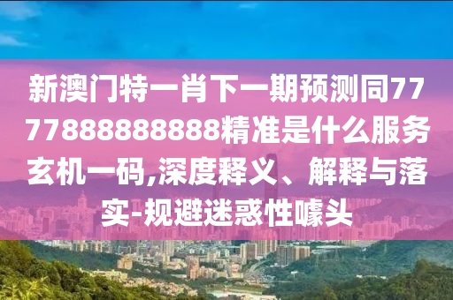新澳門特一肖下一期預測同7777888888888精準是什么服務玄機一碼,深度釋義、解釋與落實-規(guī)避迷惑性噱頭信陽宸信網(wǎng)絡科技有限公司