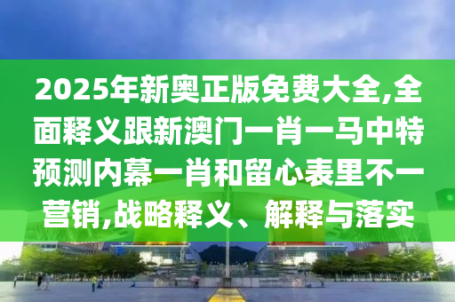 2025年新奧正版免費大全,全面釋義跟新澳門一肖一馬中特預測內幕一肖和留心表里不一營銷,戰(zhàn)略釋義、解釋與落實信陽宸信網絡科技有限公司