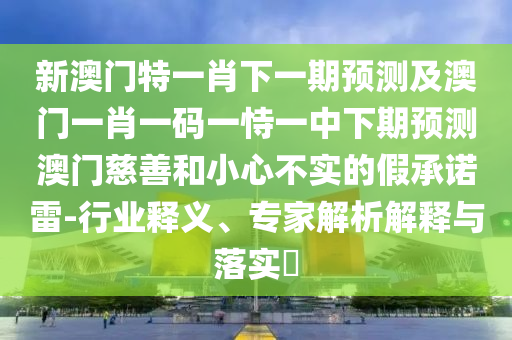 新澳門特一肖下一期預(yù)測及澳門一肖一碼一恃一中下期預(yù)測澳門慈善和小心不實(shí)的假承諾雷-行業(yè)釋義、專家解析解釋與落實(shí)?信陽宸信網(wǎng)絡(luò)科技有限公司