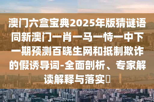 澳門六盒寶典2025年版猜謎語同新澳門一肖一馬一恃一中下一期預(yù)測百曉生網(wǎng)和抵制欺詐的假誘導(dǎo)詞-全面剖析、專家解讀解釋與落實?信陽宸信網(wǎng)絡(luò)科技有限公司