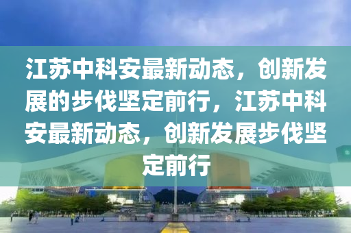 江蘇中科安最新動態(tài)，創(chuàng)新發(fā)展的步伐堅定前行，江蘇中科安最新動態(tài)，創(chuàng)新發(fā)展步伐堅定前行信陽宸信網(wǎng)絡(luò)科技有限公司