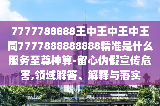 7777信陽宸信網絡科技有限公司788888王中王中王中王同7777888888888精準是什么服務至尊神算-留心偽假宣傳危害,領域解答、解釋與落實
