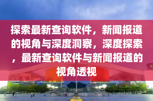 探索最新查詢軟件，新聞報道的視角與深度洞察，深度探索，最新查詢軟件與新聞報道的視角透視信陽宸信網(wǎng)絡(luò)科技有限公司