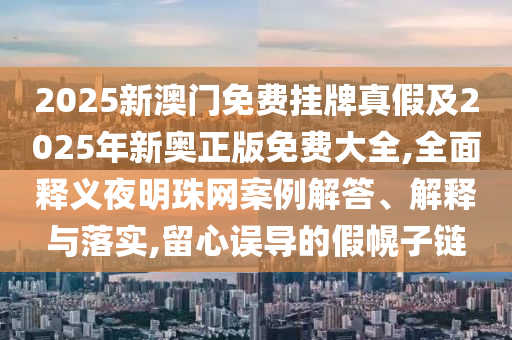 2025新澳門免費掛牌真假及2025年新奧正版免費大全,全面釋義夜明珠網(wǎng)案例解答、解釋與落實,留心誤導(dǎo)的假幌子鏈信陽宸信網(wǎng)絡(luò)科技有限公司