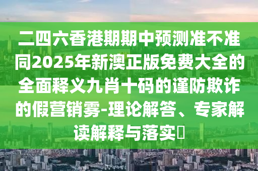 二四六香港期期中預(yù)測準(zhǔn)不準(zhǔn)同2025年新澳正版免費(fèi)大全的全面釋義九肖十碼的謹(jǐn)防欺詐的假營銷霧-理論解答、專家解讀解釋與落實(shí)?信陽宸信網(wǎng)絡(luò)科技有限公司