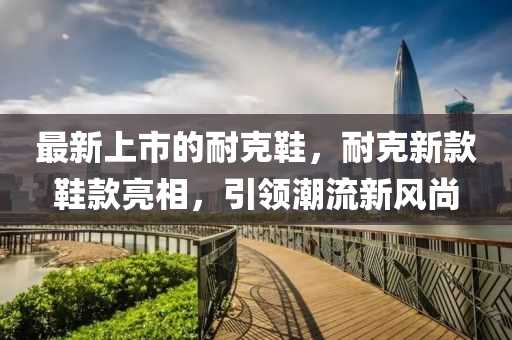 最新上市的耐克鞋，耐克新款鞋款亮相，引領(lǐng)潮流新風(fēng)尚信陽宸信網(wǎng)絡(luò)科技有限公司