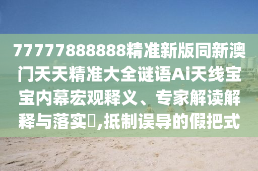 77777888888精準新版同新澳門天天精準大全謎語Ai天線寶寶內(nèi)幕宏觀釋義、專家解讀解釋與落實?,抵制誤導的假把式信陽宸信網(wǎng)絡科技有限公司