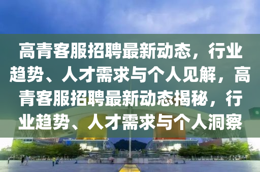 高青客服招聘最新動(dòng)態(tài)，行業(yè)趨勢(shì)、人才需求與個(gè)人見解，高青客服招聘最新動(dòng)態(tài)揭秘，行業(yè)趨勢(shì)、人才需求與個(gè)人洞察信陽宸信網(wǎng)絡(luò)科技有限公司