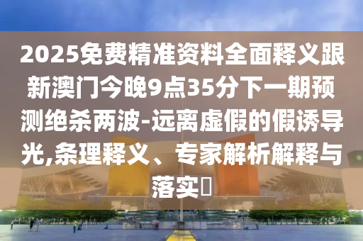 2025免費(fèi)精準(zhǔn)資料全面釋義跟新澳門今晚9點(diǎn)35分下一期預(yù)測(cè)絕殺兩波-遠(yuǎn)離虛假的假誘導(dǎo)光,條理釋義、專家解析解釋與落實(shí)?信陽(yáng)宸信網(wǎng)絡(luò)科技有限公司