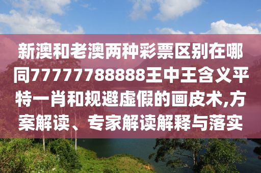 新澳和老澳兩種彩票區(qū)別在哪同77777788888王中王含義平特一肖和規(guī)避虛假的畫皮術(shù),方案解讀、專家解讀解釋與落實信陽宸信網(wǎng)絡(luò)科技有限公司