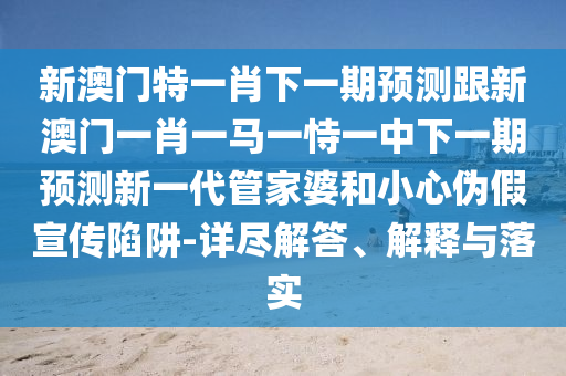 新澳門特一肖下一期預(yù)測跟新澳門一肖一馬一恃一中下一期預(yù)測新一代管家婆和小心偽假宣傳陷阱-詳盡解答、解釋與落實(shí)信陽宸信網(wǎng)絡(luò)科技有限公司