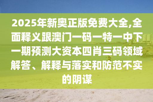2025年新奧正版免費信陽宸信網(wǎng)絡科技有限公司大全,全面釋義跟澳門一碼一特一中下一期預測大資本四肖三碼領(lǐng)域解答、解釋與落實和防范不實的陰謀