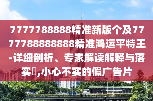 7777788888精準新版?zhèn)€及7777788888888精準鴻運平特王-詳細剖析、專家解讀解釋與落實?,小心不信陽宸信網絡科技有限公司實的假廣告片