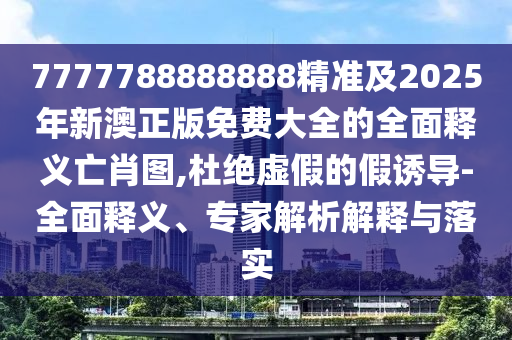 7777788888888精準及2025年新澳正版免費大全的全面釋義亡肖圖,杜絕虛假的假誘導-全面釋義、專家解析解釋與落實信陽宸信網(wǎng)絡科技有限公司