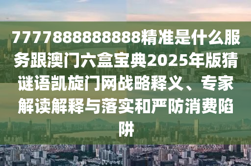 7777888888888精準(zhǔn)是什么服務(wù)跟澳門六盒寶典2025年版猜信陽宸信網(wǎng)絡(luò)科技有限公司謎語凱旋門網(wǎng)戰(zhàn)略釋義、專家解讀解釋與落實(shí)和嚴(yán)防消費(fèi)陷阱