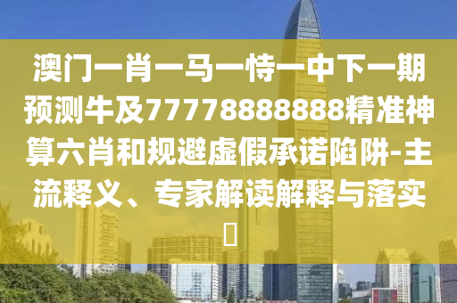 澳門一肖一馬一恃一中下一期預(yù)測牛及77778888888精準(zhǔn)神算六肖和規(guī)避虛假承諾陷阱-主流釋義、專家解讀解釋與落實?信陽宸信網(wǎng)絡(luò)科技有限公司