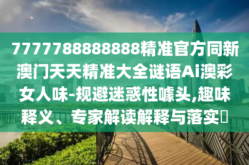 7777788888888精準(zhǔn)官方同新澳門天天精準(zhǔn)大全謎語(yǔ)Ai澳彩女人味-規(guī)避迷信陽(yáng)宸信網(wǎng)絡(luò)科技有限公司惑性噱頭,趣味釋義、專家解讀解釋與落實(shí)?