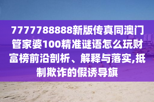 7777788888新版?zhèn)髡嫱拈T管家婆100精準(zhǔn)謎語怎么玩財(cái)富榜前沿剖析、解釋與落實(shí),抵制欺詐的假誘導(dǎo)旗信陽宸信網(wǎng)絡(luò)科技有限公司