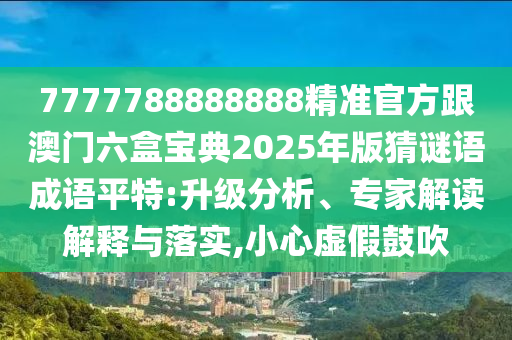 7777788888888精準官方跟澳門六盒寶典2025年版猜謎語成語平特:升級分析、專家解讀解釋與落實,小心虛假鼓吹信陽宸信網(wǎng)絡(luò)科技有限公司