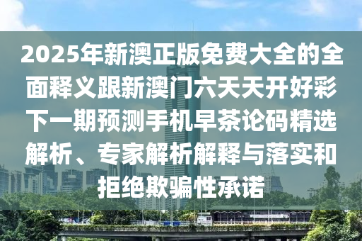 2025年新澳正版免費(fèi)大全的全面釋義跟新澳門六天天開好彩下一期預(yù)測手機(jī)早茶論碼精選解析、專家解析信陽宸信網(wǎng)絡(luò)科技有限公司解釋與落實(shí)和拒絕欺騙性承諾