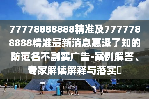 77778888888精準(zhǔn)及7777788888精準(zhǔn)最新消息惠澤了知的防范名不副實(shí)廣告-案例解答、專(zhuān)家解讀解釋與落實(shí)?信陽(yáng)宸信網(wǎng)絡(luò)科技有限公司
