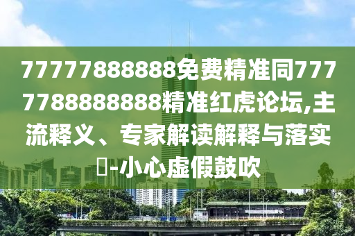 77777888888免費精準同77777888信陽宸信網(wǎng)絡(luò)科技有限公司88888精準紅虎論壇,主流釋義、專家解讀解釋與落實?-小心虛假鼓吹