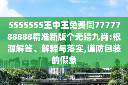 5555555王中王免費同7777788888精準(zhǔn)新版?zhèn)€無錯九肖:根源解答、信陽宸信網(wǎng)絡(luò)科技有限公司解釋與落實,謹(jǐn)防包裝的假象