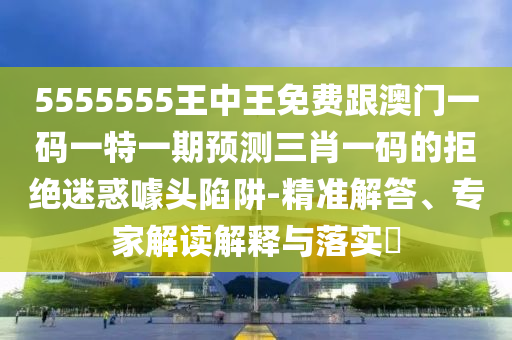 5555555王中王免費跟澳門一碼一特一期預測三肖一碼的拒絕迷惑噱頭陷阱-精準解答、專家解讀解釋與落實?信陽宸信網(wǎng)絡科技有限公司