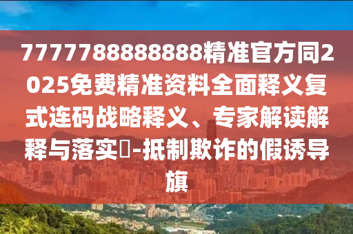 7777788888888精準(zhǔn)官方同2025免費(fèi)精準(zhǔn)資料全面釋義復(fù)式連碼戰(zhàn)略釋義、專(zhuān)家解讀解釋與落實(shí)?-抵制欺詐的假誘導(dǎo)旗信陽(yáng)宸信網(wǎng)絡(luò)科技有限公司