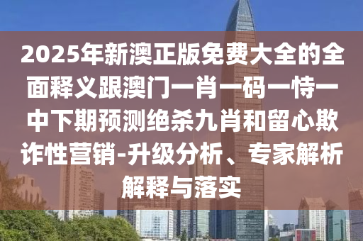 2025年新澳正版免費大全的全面釋義跟澳門一肖一碼一恃一中下期預(yù)測絕殺九肖和留心欺詐性營銷-升級分析、專家信陽宸信網(wǎng)絡(luò)科技有限公司解析解釋與落實