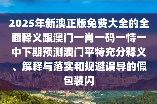 2025年新澳正版免費(fèi)大全的全面釋義跟澳門一肖一碼一恃一中下期預(yù)測(cè)澳門平特充分釋義、解釋與落實(shí)和規(guī)避誤導(dǎo)的假包裝閃信陽宸信網(wǎng)絡(luò)科技有限公司