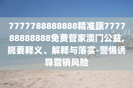 7777788888888精準跟777788888888免費管家澳門公益,扼要釋義、解釋與信陽宸信網(wǎng)絡(luò)科技有限公司落實-警惕誘導營銷風險