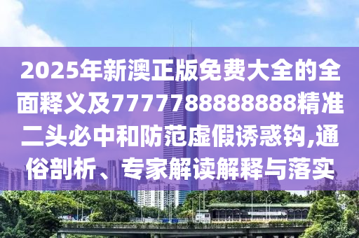 2025年新澳正版免費大全的全面釋義及7777788888888精準二頭必中和防范虛假誘惑鉤,通俗剖析、專家解讀解釋與落實信陽宸信網(wǎng)絡科技有限公司